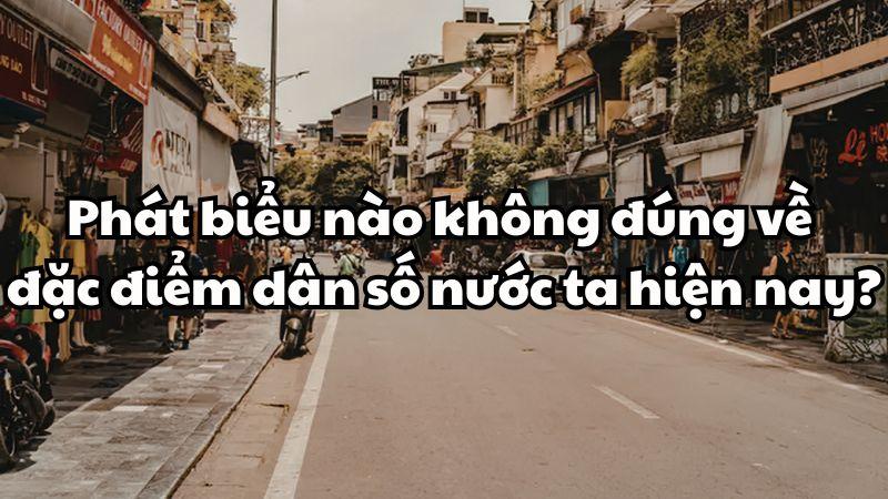 Phát biểu nào không đúng về đặc điểm dân số nước ta hiện nay?